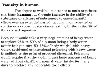 Toxicity in human
The degree to which a substance (a toxin or poison)
can harm humans . ... Chronic toxicity is the ability of a
substance or mixture of substances to cause harmful
effects over an extended period, usually upon repeated or
continuous exposure, sometimes lasting for the entire life of
the exposed organism.
Because it would take a very large amount of heavy water
to replace 25% to 50% of a human being's body water
(water being in turn 50–75% of body weight) with heavy
water, accidental or intentional poisoning with heavy water
is unlikely to the point of practical disregard. Poisoning
would require that the victim ingest large amounts of heavy
water without significant normal water intake for many
days to produce any noticeable toxic effects.
 