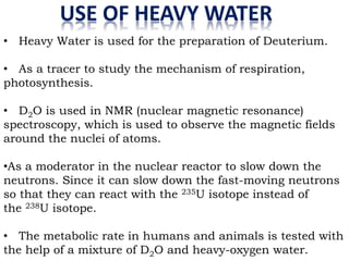 USE OF HEAVY WATER
• Heavy Water is used for the preparation of Deuterium.
• As a tracer to study the mechanism of respiration,
photosynthesis.
• D2O is used in NMR (nuclear magnetic resonance)
spectroscopy, which is used to observe the magnetic fields
around the nuclei of atoms.
•As a moderator in the nuclear reactor to slow down the
neutrons. Since it can slow down the fast-moving neutrons
so that they can react with the 235U isotope instead of
the 238U isotope.
• The metabolic rate in humans and animals is tested with
the help of a mixture of D2O and heavy-oxygen water.
 