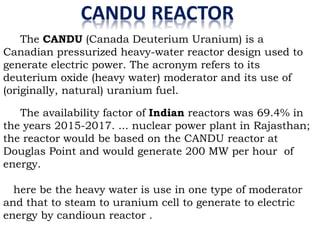 CANDU REACTOR
The CANDU (Canada Deuterium Uranium) is a
Canadian pressurized heavy-water reactor design used to
generate electric power. The acronym refers to its
deuterium oxide (heavy water) moderator and its use of
(originally, natural) uranium fuel.
The availability factor of Indian reactors was 69.4% in
the years 2015-2017. ... nuclear power plant in Rajasthan;
the reactor would be based on the CANDU reactor at
Douglas Point and would generate 200 MW per hour of
energy.
here be the heavy water is use in one type of moderator
and that to steam to uranium cell to generate to electric
energy by candioun reactor .
 
