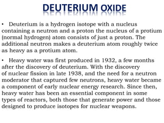 DEUTERIUM OXIDE
• Deuterium is a hydrogen isotope with a nucleus
containing a neutron and a proton the nucleus of a protium
(normal hydrogen) atom consists of just a proton. The
additional neutron makes a deuterium atom roughly twice
as heavy as a protium atom.
• Heavy water was first produced in 1932, a few months
after the discovery of deuterium. With the discovery
of nuclear fission in late 1938, and the need for a neutron
moderator that captured few neutrons, heavy water became
a component of early nuclear energy research. Since then,
heavy water has been an essential component in some
types of reactors, both those that generate power and those
designed to produce isotopes for nuclear weapons.
 