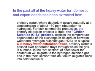 In the past all of the heavy water for domestic
and export needs has been extracted from
ordinary water, where deuterium occurs naturally at a
concentration of about 150 ppm (deuterium-tohydrogen). For bulk commercial production, the
primary extraction process to date, the "GirdlerSulphide (G-S)" process, exploits the temperaturedependence of the exchange of deuterium between
water and hydrogen-sulphide gas (H2S). In a typical
G-S heavy-water extraction tower, ordinary water is
passed over perforated trays through which the gas
is bubbled. In the "hot section" of each tower the
deuterium will migrate to the hydrogen-sulphide gas,
and in the "cold section" this deuterium migrates back
into cold feedwater.

 
