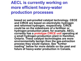 AECL is currently working on
more efficient heavy-water
production processes
based on wet-proofed catalyst technology. CECE
and CIRCE are based on electrolytic hydrogen
and reformed hydrogen, respectively. CIRCE
could be on the sidestream of a fertilizer or
hydrogen-production plant, for example. AECL
currently has a prototype CIRCE unit operating at
a small hydrogen-production plant in Hamilton,
Ontario. These catalyst technologies are more
environmentally benign than the gas-extraction
process they would replace. See "further
reading" below for more details on the past and
future of heavy-water production in Canada.

 