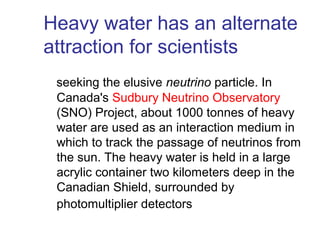 Heavy water has an alternate
attraction for scientists
seeking the elusive neutrino particle. In
Canada's Sudbury Neutrino Observatory
(SNO) Project, about 1000 tonnes of heavy
water are used as an interaction medium in
which to track the passage of neutrinos from
the sun. The heavy water is held in a large
acrylic container two kilometers deep in the
Canadian Shield, surrounded by
photomultiplier detectors

 