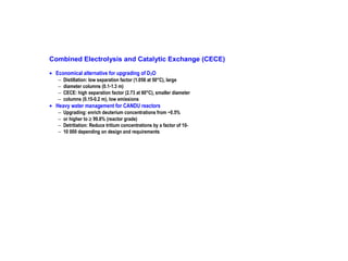 Combined Electrolysis and Catalytic Exchange (CECE)
• Economical alternative for upgrading of D 2O
−
−
−
−

Distillation: low separation factor (1.056 at 50°C), large
diameter columns (0.1-1.3 m)
CECE: high separation factor (2.73 at 60°C), smaller diameter
columns (0.15-0.2 m), low emissions

−
−
−
−

Upgrading: enrich deuterium concentrations from ~0.5%
or higher to ≥ 99.8% (reactor grade)
Detritiation: Reduce tritium concentrations by a factor of 1010 000 depending on design and requirements

• Heavy water management for CANDU reactors

 