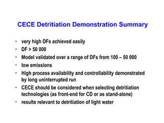 CECE Detritiation Demonstration Summary
•
•
•
•
•

•

•

very high DFs achieved easily
DF > 50 000
Model validated over a range of DFs from 100 – 50 000
low emissions
High process availability and controllability demonstrated
by long uninterrupted run
CECE should be considered when selecting detritiation
technologies (as front-end for CD or as stand-alone)
results relevant to detritiation of light water

 