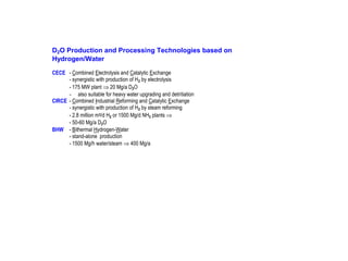 D2O Production and Processing Technologies based on
Hydrogen/Water
CECE - Combined Electrolysis and Catalytic Exchange
- synergistic with production of H 2 by electrolysis
- 175 MW plant ⇒ 20 Mg/a D2O
- also suitable for heavy water upgrading and detritiation
CIRCE - Combined Industrial Reforming and Catalytic Exchange
- synergistic with production of H 2 by steam reforming
- 2.8 million m3/d H2 or 1500 Mg/d NH3 plants ⇒
- 50-60 Mg/a D2O
BHW - Bithermal Hydrogen-Water
- stand-alone production
- 1500 Mg/h water/steam ⇒ 400 Mg/a

 