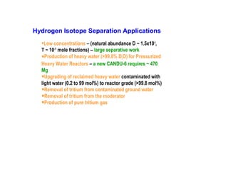 Hydrogen Isotope Separation Applications

•Low concentrations – (natural abundance D ~ 1.5x10-4,

T ~ 10-17 mole fractions) – large separative work
Production of heavy water (>99.8% D2O) for Pressurized
Heavy Water Reactors – a new CANDU-6 requires ~ 470
Mg
Upgrading of reclaimed heavy water contaminated with
light water (0.2 to 99 mol%) to reactor grade (>99.8 mol%)
Removal of tritium from contaminated ground water
Removal of tritium from the moderator
Production of pure tritium gas

•
•
•
•
•

 