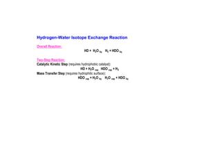Hydrogen-Water Isotope Exchange Reaction
Overall Reaction:
HD + H2O liq H2 + HDO liq
Two-Step Reaction:
Catalytic Kinetic Step (requires hydrophobic catalyst):
HD + H2O vap HDO vap + H2
Mass Transfer Step (requires hydrophilic surface):
HDO vap + H2O liq H2O vap + HDO liq

 
