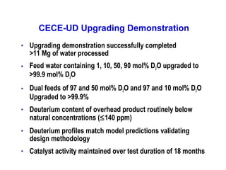 CECE-UD Upgrading Demonstration
•

Upgrading demonstration successfully completed
>11 Mg of water processed

•

Feed water containing 1, 10, 50, 90 mol% D2O upgraded to
>99.9 mol% D2O

•

Dual feeds of 97 and 50 mol% D2O and 97 and 10 mol% D2O
Upgraded to >99.9%

•

Deuterium content of overhead product routinely below
natural concentrations (≤140 ppm)

•

Deuterium profiles match model predictions validating
design methodology

•

Catalyst activity maintained over test duration of 18 months

 