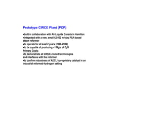 Prototype CIRCE Plant (PCP)
•built in collaboration with Air Liquide Canada in Hamilton
•integrated with a new, small 62 000 m3/day PSA-based
steam reformer
•to operate for at least 2 years (2000-2002)
•to be capable of producing ~1 Mg/a of D 2O
Primary Goals:
•to demonstrate all CIRCE-related technologies
and interfaces with the reformer
•to confirm robustness of AECL’s proprietary catalyst in an
industrial reformed-hydrogen setting

 