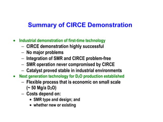 Summary of CIRCE Demonstration
• Industrial demonstration of first-time technology

−
−
−
−
−

CIRCE demonstration highly successful
No major problems
Integration of SMR and CIRCE problem-free
SMR operation never compromised by CIRCE
Catalyst proved stable in industrial environments

• Next generation technology for D2O production established

− Flexible process that is economic on small scale
(~ 50 Mg/a D2O)
− Costs depend on:
• SMR type and design; and
• whether new or existing

 