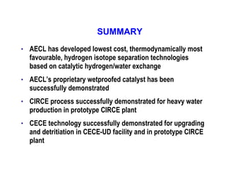 SUMMARY
•

AECL has developed lowest cost, thermodynamically most
favourable, hydrogen isotope separation technologies
based on catalytic hydrogen/water exchange

•

AECL’s proprietary wetproofed catalyst has been
successfully demonstrated

•

CIRCE process successfully demonstrated for heavy water
production in prototype CIRCE plant

•

CECE technology successfully demonstrated for upgrading
and detritiation in CECE-UD facility and in prototype CIRCE
plant

 