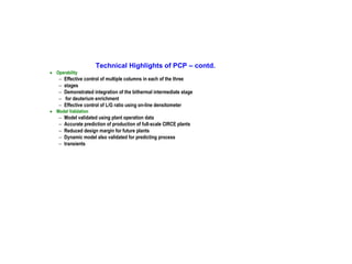 Technical Highlights of PCP – contd.
• Operability

−
−
−
−
−

Effective control of multiple columns in each of the three
stages
Demonstrated integration of the bithermal intermediate stage
for deuterium enrichment
Effective control of L/G ratio using on-line densitometer

−
−
−
−
−

Model validated using plant operation data
Accurate prediction of production of full-scale CIRCE plants
Reduced design margin for future plants
Dynamic model also validated for predicting process
transients

• Model Validation

 