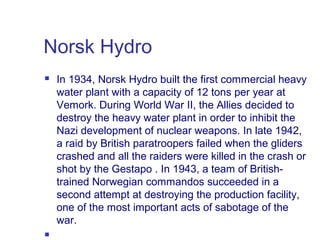 Norsk Hydro




In 1934, Norsk Hydro built the first commercial heavy
water plant with a capacity of 12 tons per year at
Vemork. During World War II, the Allies decided to
destroy the heavy water plant in order to inhibit the
Nazi development of nuclear weapons. In late 1942,
a raid by British paratroopers failed when the gliders
crashed and all the raiders were killed in the crash or
shot by the Gestapo . In 1943, a team of Britishtrained Norwegian commandos succeeded in a
second attempt at destroying the production facility,
one of the most important acts of sabotage of the
war.
 

 