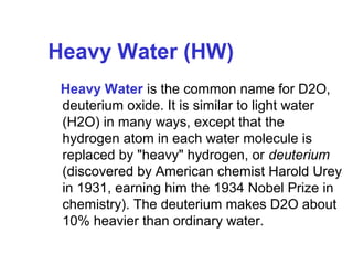 Heavy Water (HW)
Heavy Water is the common name for D2O,
deuterium oxide. It is similar to light water
(H2O) in many ways, except that the
hydrogen atom in each water molecule is
replaced by "heavy" hydrogen, or deuterium
(discovered by American chemist Harold Urey
in 1931, earning him the 1934 Nobel Prize in
chemistry). The deuterium makes D2O about
10% heavier than ordinary water.

 