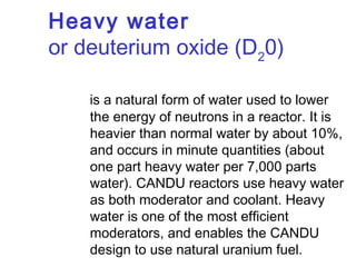 Heavy water
or deuterium oxide (D20)
is a natural form of water used to lower
the energy of neutrons in a reactor. It is
heavier than normal water by about 10%,
and occurs in minute quantities (about
one part heavy water per 7,000 parts
water). CANDU reactors use heavy water
as both moderator and coolant. Heavy
water is one of the most efficient
moderators, and enables the CANDU
design to use natural uranium fuel.

 