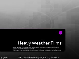 Heavy Weather Films Heavy Weather Films strives to create original and memorable feature films that provide a high return on investment. They make great stories that aim to transform the way people see everyday reality.  9/27/2011              CAPS Students: Claudia, Otis, Jordan, and Matthew 9/27/2011                        CAPS students: Matthew, Otis, Claudia, and Jordan 