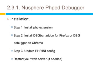 2.3.1. Nusphere Phped Debugger
   Installation:

       Step 1: Install php extension

       Step 2: Install DBGbar addon for Firefox or DBG

        debugger on Chrome

       Step 3: Update PHP.INI config

       Restart your web server (if needed)
 