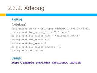 2.3.2. Xdebug
 PHP.INI
 [xdebug]
 zend_extension_ts = C:..php_xdebug-2.1.0-5.2-vc6.dll
 xdebug.profiler_output_dir = "C:xdebug"
 xdebug.profiler_output_name = "callgrind.%R.%t"
 xdebug.profiler_enable = 0
 xdebug.profiler_append=0
 xdebug.profiler_enable_trigger = 1
 xdebug.extended_info=1


 Usage:
 http://example.com/index.php?XDEBUG_PROFILE
 
