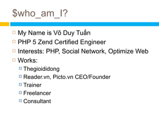 $who_am_I?
   My Name is Võ Duy Tuấn
   PHP 5 Zend Certified Engineer
   Interests: PHP, Social Network, Optimize Web
   Works:
     Thegioididong

     Reader.vn,   Picto.vn CEO/Founder
     Trainer

     Freelancer

     Consultant
 