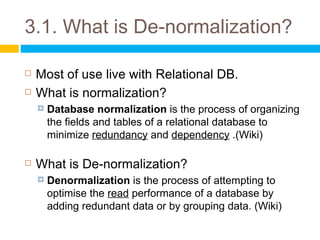 3.1. What is De-normalization?

   Most of use live with Relational DB.
   What is normalization?
       Database normalization is the process of organizing
        the fields and tables of a relational database to
        minimize redundancy and dependency .(Wiki)

   What is De-normalization?
       Denormalization is the process of attempting to
        optimise the read performance of a database by
        adding redundant data or by grouping data. (Wiki)
 