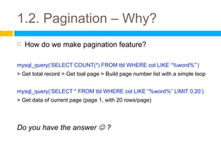 1.2. Pagination – Why?
   How do we make pagination feature?

mysql_query(‘SELECT COUNT(*) FROM tbl WHERE col LIKE “%word%”’)
> Get total record > Get toal page > Build page number list with a simple loop


mysql_query(‘SELECT * FROM tbl WHERE col LIKE “%word%” LIMIT 0,20’)
> Get data of current page (page 1, with 20 rows/page)




Do you have the answer  ?
 