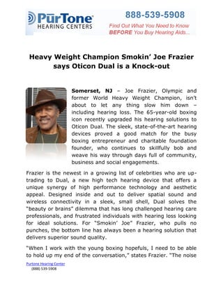 Heavy Weight Champion Smokin’ Joe Frazier
       says Oticon Dual is a Knock-out


                         Somerset, NJ – Joe Frazier, Olympic and
                         former World Heavy Weight Champion, isn‟t
                         about to let any thing slow him down –
                         including hearing loss. The 65-year-old boxing
                         icon recently upgraded his hearing solutions to
                         Oticon Dual. The sleek, state-of-the-art hearing
                         devices proved a good match for the busy
                         boxing entrepreneur and charitable foundation
                         founder, who continues to skillfully bob and
                         weave his way through days full of community,
                         business and social engagements.

Frazier is the newest in a growing list of celebrities who are up-
trading to Dual, a new high tech hearing device that offers a
unique synergy of high performance technology and aesthetic
appeal. Designed inside and out to deliver spatial sound and
wireless connectivity in a sleek, small shell, Dual solves the
“beauty or brains” dilemma that has long challenged hearing care
professionals, and frustrated individuals with hearing loss looking
for ideal solutions. For “Smokin‟ Joe” Frazier, who pulls no
punches, the bottom line has always been a hearing solution that
delivers superior sound quality.

“When I work with the young boxing hopefuls, I need to be able
to hold up my end of the conversation,” states Frazier. “The noise
Purtone Hearing Center
   (888) 539-5908
 