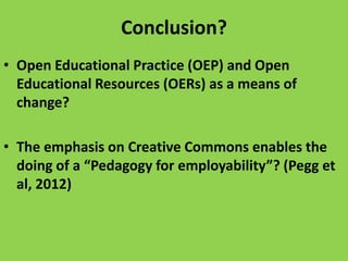 Conclusion?
• Open Educational Practice (OEP) and Open
Educational Resources (OERs) as a means of
change?

• The emphasis on Creative Commons enables the
doing of a “Pedagogy for employability”? (Pegg et
al, 2012)

 