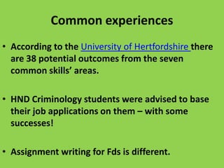 Common experiences
• According to the University of Hertfordshire there
are 38 potential outcomes from the seven
common skills’ areas.

• HND Criminology students were advised to base
their job applications on them – with some
successes!
• Assignment writing for Fds is different.

 
