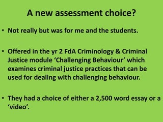 A new assessment choice?
• Not really but was for me and the students.
• Offered in the yr 2 FdA Criminology & Criminal
Justice module ‘Challenging Behaviour’ which
examines criminal justice practices that can be
used for dealing with challenging behaviour.

• They had a choice of either a 2,500 word essay or a
‘video’.

 