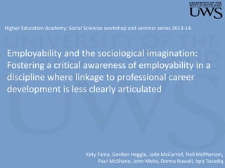 Employability and the sociological imagination:
Fostering a critical awareness of employability in a
discipline where linkage to professional career
development is less clearly articulated
Kety Faina, Gordon Heggie, Jade McCarroll, Neil McPherson,
Paul McShane, John Melia, Donna Russell, Iqra Tusadiq
Higher Education Academy: Social Sciences workshop and seminar series 2013-14.
 