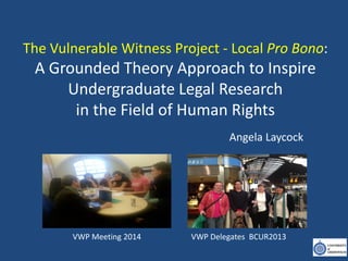 The Vulnerable Witness Project - Local Pro Bono:
A Grounded Theory Approach to Inspire
Undergraduate Legal Research
in the Field of Human Rights
Angela Laycock
VWP Meeting 2014 VWP Delegates BCUR2013
 