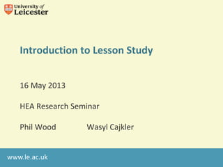 www.le.ac.uk
Introduction to Lesson Study
16 May 2013
HEA Research Seminar
Phil Wood Wasyl Cajkler
 