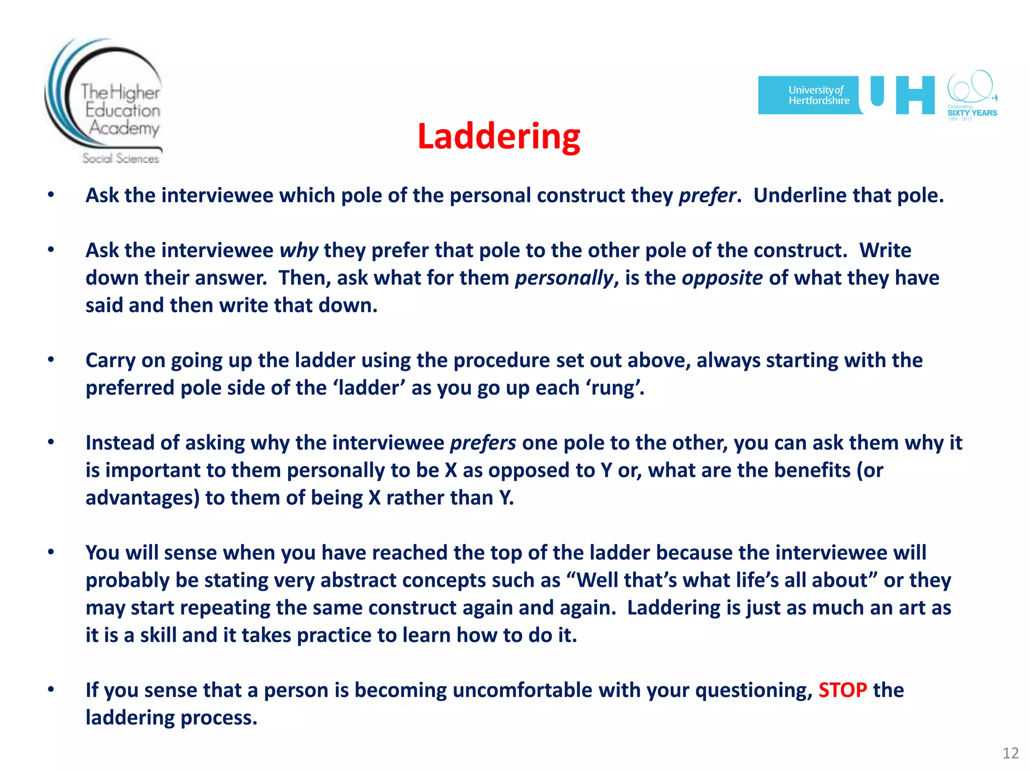 Laddering
• Ask the interviewee which pole of the personal construct they prefer. Underline that pole.
• Ask the interviewee why they prefer that pole to the other pole of the construct. Write
down their answer. Then, ask what for them personally, is the opposite of what they have
said and then write that down.
• Carry on going up the ladder using the procedure set out above, always starting with the
preferred pole side of the ‘ladder’ as you go up each ‘rung’.
• Instead of asking why the interviewee prefers one pole to the other, you can ask them why it
is important to them personally to be X as opposed to Y or, what are the benefits (or
advantages) to them of being X rather than Y.
• You will sense when you have reached the top of the ladder because the interviewee will
probably be stating very abstract concepts such as “Well that’s what life’s all about” or they
may start repeating the same construct again and again. Laddering is just as much an art as
it is a skill and it takes practice to learn how to do it.
• If you sense that a person is becoming uncomfortable with your questioning, STOP the
laddering process.
12
 
