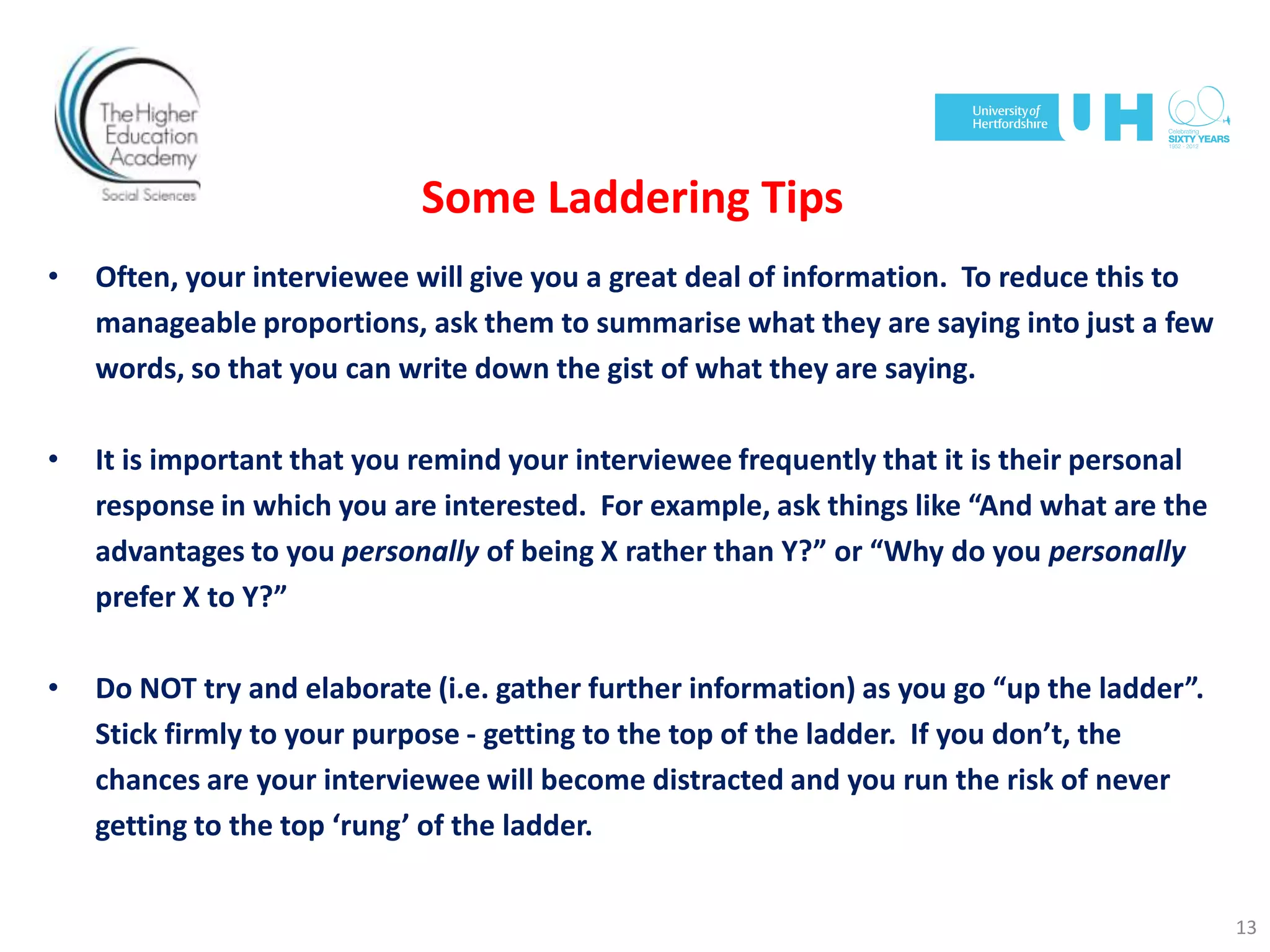 Some Laddering Tips
• Often, your interviewee will give you a great deal of information. To reduce this to
manageable proportions, ask them to summarise what they are saying into just a few
words, so that you can write down the gist of what they are saying.
• It is important that you remind your interviewee frequently that it is their personal
response in which you are interested. For example, ask things like “And what are the
advantages to you personally of being X rather than Y?” or “Why do you personally
prefer X to Y?”
• Do NOT try and elaborate (i.e. gather further information) as you go “up the ladder”.
Stick firmly to your purpose - getting to the top of the ladder. If you don’t, the
chances are your interviewee will become distracted and you run the risk of never
getting to the top ‘rung’ of the ladder.
13
 