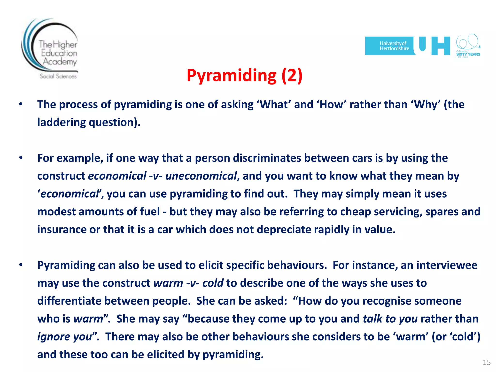 Pyramiding (2)
• The process of pyramiding is one of asking ‘What’ and ‘How’ rather than ‘Why’ (the
laddering question).
• For example, if one way that a person discriminates between cars is by using the
construct economical -v- uneconomical, and you want to know what they mean by
‘economical’, you can use pyramiding to find out. They may simply mean it uses
modest amounts of fuel - but they may also be referring to cheap servicing, spares and
insurance or that it is a car which does not depreciate rapidly in value.
• Pyramiding can also be used to elicit specific behaviours. For instance, an interviewee
may use the construct warm -v- cold to describe one of the ways she uses to
differentiate between people. She can be asked: “How do you recognise someone
who is warm”. She may say “because they come up to you and talk to you rather than
ignore you”. There may also be other behaviours she considers to be ‘warm’ (or ‘cold’)
and these too can be elicited by pyramiding.
15
 