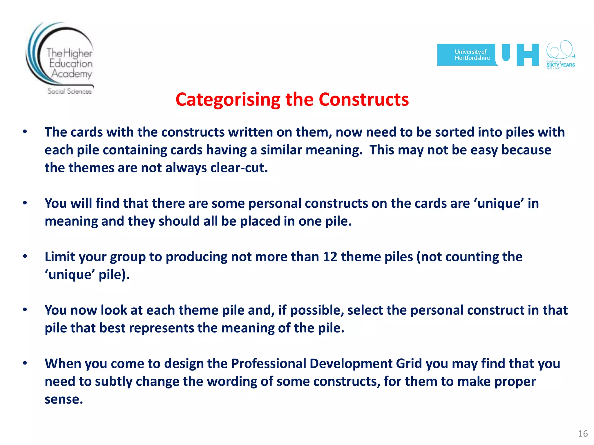 Categorising the Constructs
• The cards with the constructs written on them, now need to be sorted into piles with
each pile containing cards having a similar meaning. This may not be easy because
the themes are not always clear-cut.
• You will find that there are some personal constructs on the cards are ‘unique’ in
meaning and they should all be placed in one pile.
• Limit your group to producing not more than 12 theme piles (not counting the
‘unique’ pile).
• You now look at each theme pile and, if possible, select the personal construct in that
pile that best represents the meaning of the pile.
• When you come to design the Professional Development Grid you may find that you
need to subtly change the wording of some constructs, for them to make proper
sense.
16
 