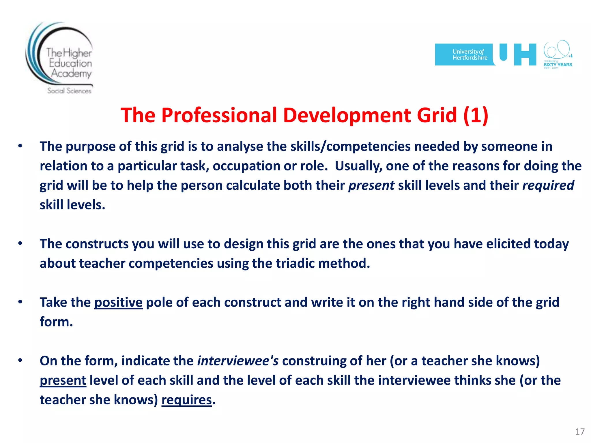The Professional Development Grid (1)
• The purpose of this grid is to analyse the skills/competencies needed by someone in
relation to a particular task, occupation or role. Usually, one of the reasons for doing the
grid will be to help the person calculate both their present skill levels and their required
skill levels.
• The constructs you will use to design this grid are the ones that you have elicited today
about teacher competencies using the triadic method.
• Take the positive pole of each construct and write it on the right hand side of the grid
form.
• On the form, indicate the interviewee's construing of her (or a teacher she knows)
present level of each skill and the level of each skill the interviewee thinks she (or the
teacher she knows) requires.
17
 