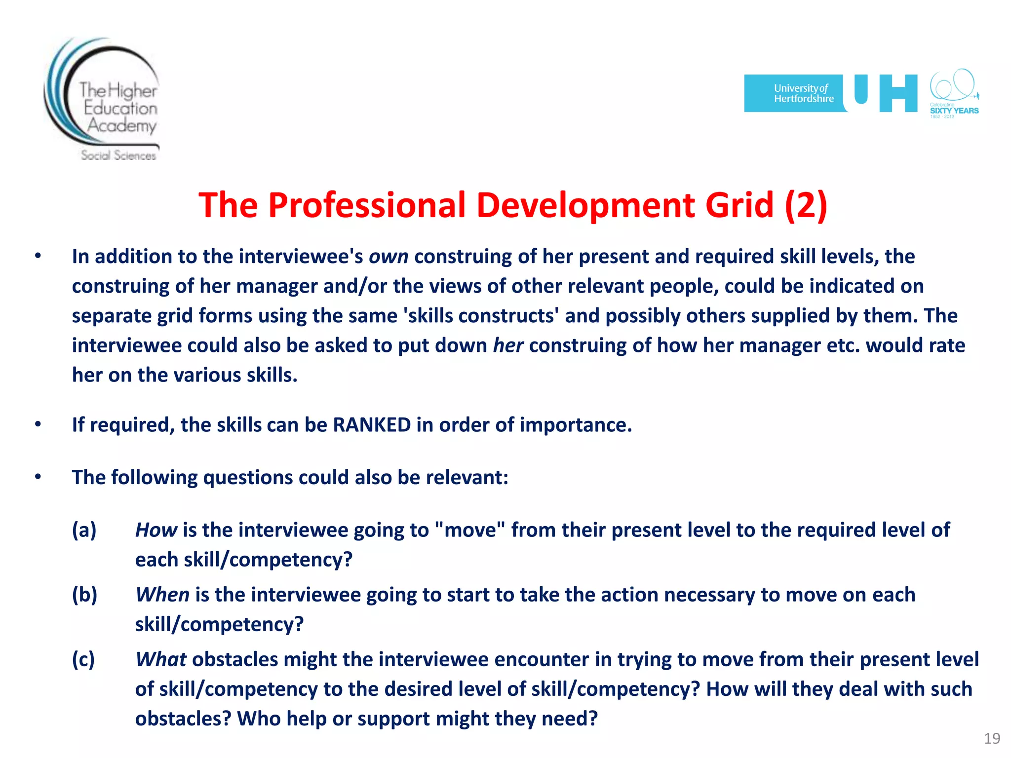 The Professional Development Grid (2)
• In addition to the interviewee's own construing of her present and required skill levels, the
construing of her manager and/or the views of other relevant people, could be indicated on
separate grid forms using the same 'skills constructs' and possibly others supplied by them. The
interviewee could also be asked to put down her construing of how her manager etc. would rate
her on the various skills.
• If required, the skills can be RANKED in order of importance.
• The following questions could also be relevant:
(a) How is the interviewee going to "move" from their present level to the required level of
each skill/competency?
(b) When is the interviewee going to start to take the action necessary to move on each
skill/competency?
(c) What obstacles might the interviewee encounter in trying to move from their present level
of skill/competency to the desired level of skill/competency? How will they deal with such
obstacles? Who help or support might they need?
19
 