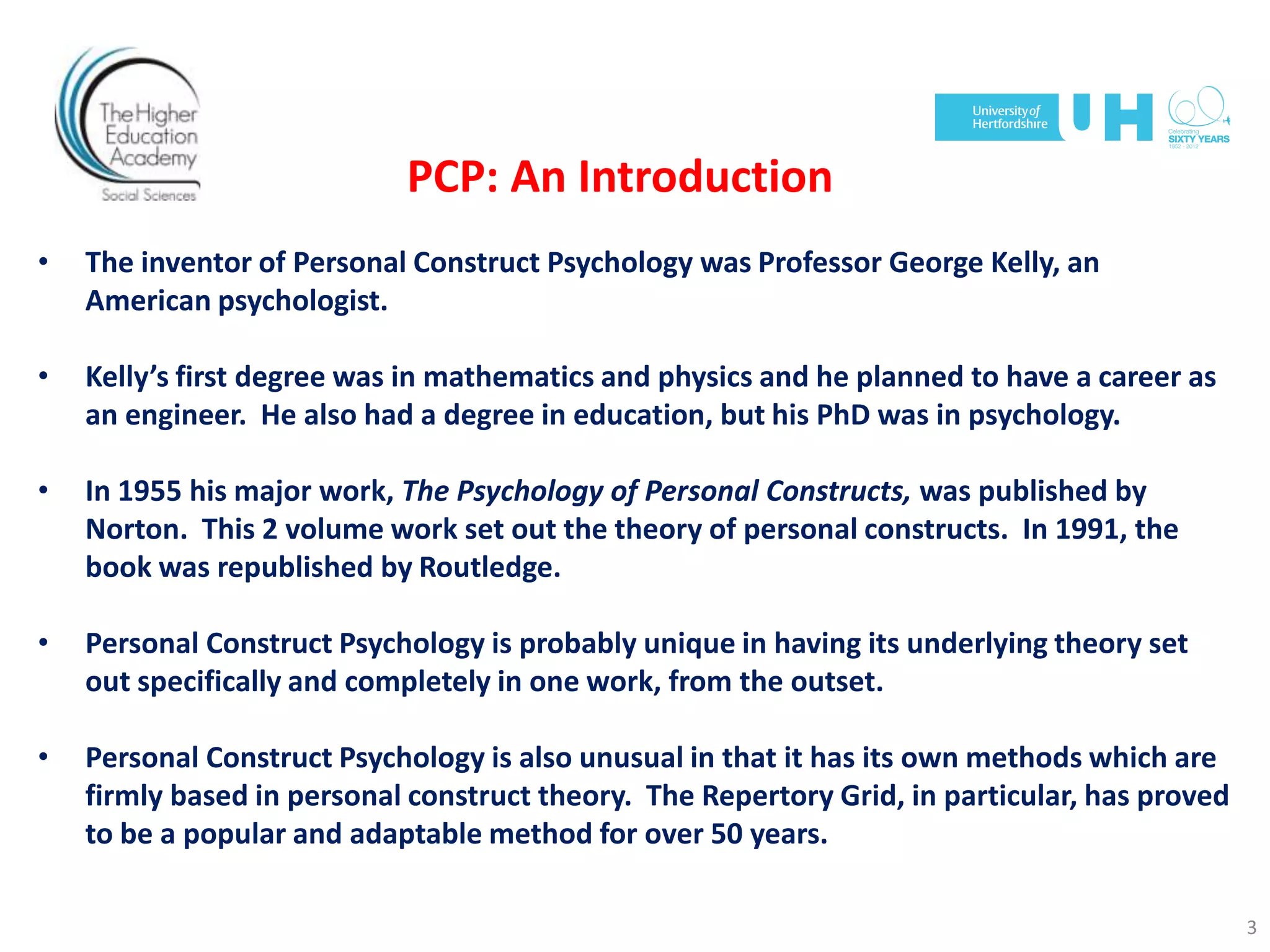 PCP: An Introduction
• The inventor of Personal Construct Psychology was Professor George Kelly, an
American psychologist.
• Kelly’s first degree was in mathematics and physics and he planned to have a career as
an engineer. He also had a degree in education, but his PhD was in psychology.
• In 1955 his major work, The Psychology of Personal Constructs, was published by
Norton. This 2 volume work set out the theory of personal constructs. In 1991, the
book was republished by Routledge.
• Personal Construct Psychology is probably unique in having its underlying theory set
out specifically and completely in one work, from the outset.
• Personal Construct Psychology is also unusual in that it has its own methods which are
firmly based in personal construct theory. The Repertory Grid, in particular, has proved
to be a popular and adaptable method for over 50 years.
3
 