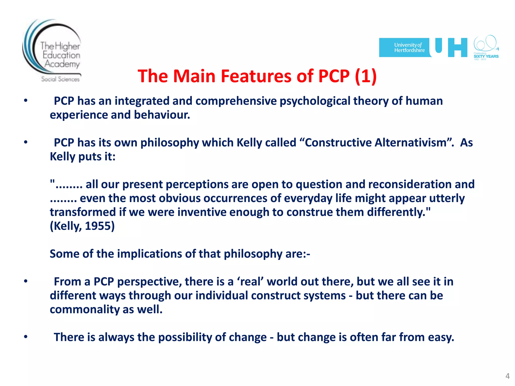 The Main Features of PCP (1)
• PCP has an integrated and comprehensive psychological theory of human
experience and behaviour.
• PCP has its own philosophy which Kelly called “Constructive Alternativism”. As
Kelly puts it:
"........ all our present perceptions are open to question and reconsideration and
........ even the most obvious occurrences of everyday life might appear utterly
transformed if we were inventive enough to construe them differently."
(Kelly, 1955)
Some of the implications of that philosophy are:-
• From a PCP perspective, there is a ‘real’ world out there, but we all see it in
different ways through our individual construct systems - but there can be
commonality as well.
• There is always the possibility of change - but change is often far from easy.
4
 