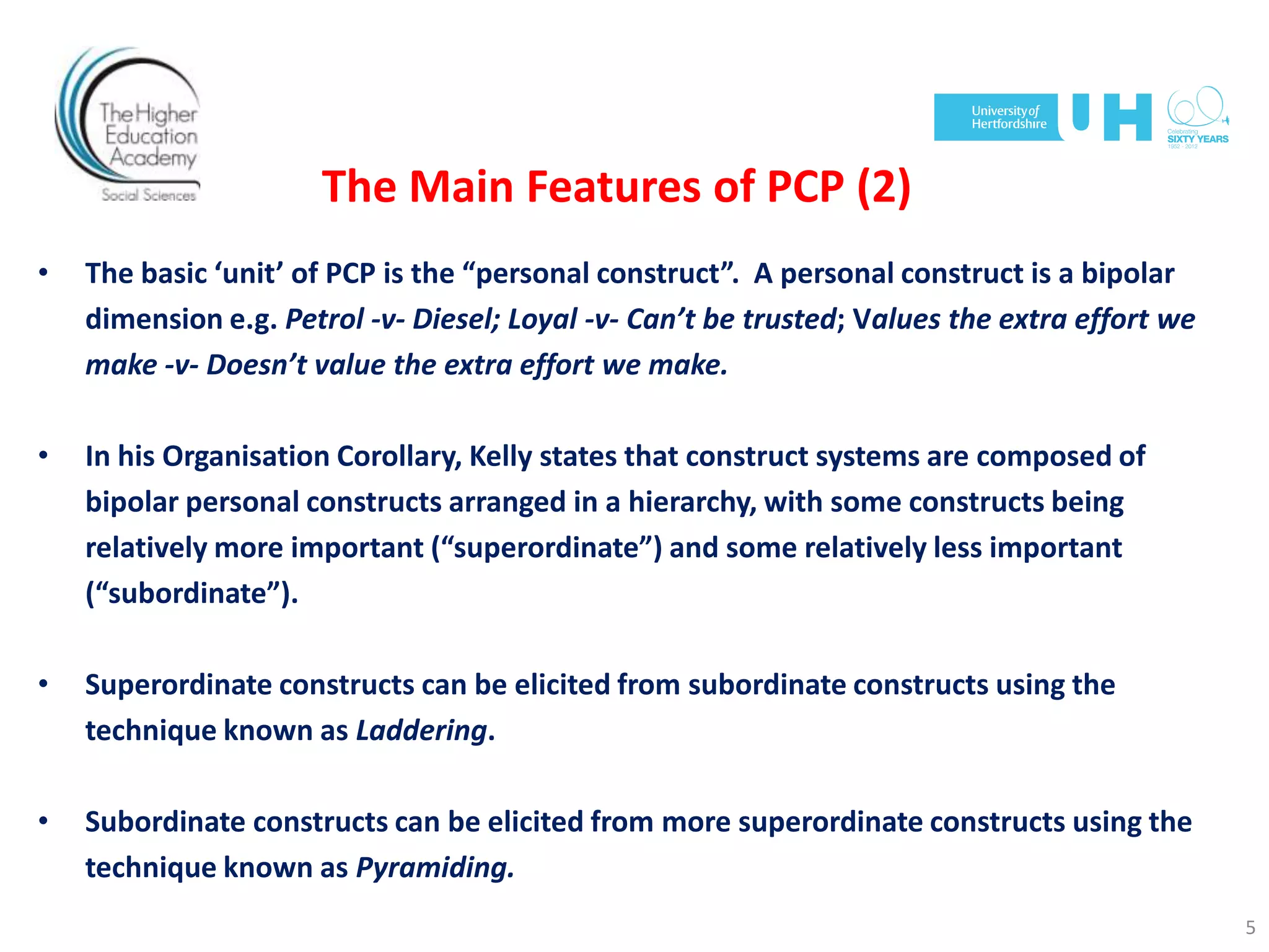 The Main Features of PCP (2)
• The basic ‘unit’ of PCP is the “personal construct”. A personal construct is a bipolar
dimension e.g. Petrol -v- Diesel; Loyal -v- Can’t be trusted; Values the extra effort we
make -v- Doesn’t value the extra effort we make.
• In his Organisation Corollary, Kelly states that construct systems are composed of
bipolar personal constructs arranged in a hierarchy, with some constructs being
relatively more important (“superordinate”) and some relatively less important
(“subordinate”).
• Superordinate constructs can be elicited from subordinate constructs using the
technique known as Laddering.
• Subordinate constructs can be elicited from more superordinate constructs using the
technique known as Pyramiding.
5
 