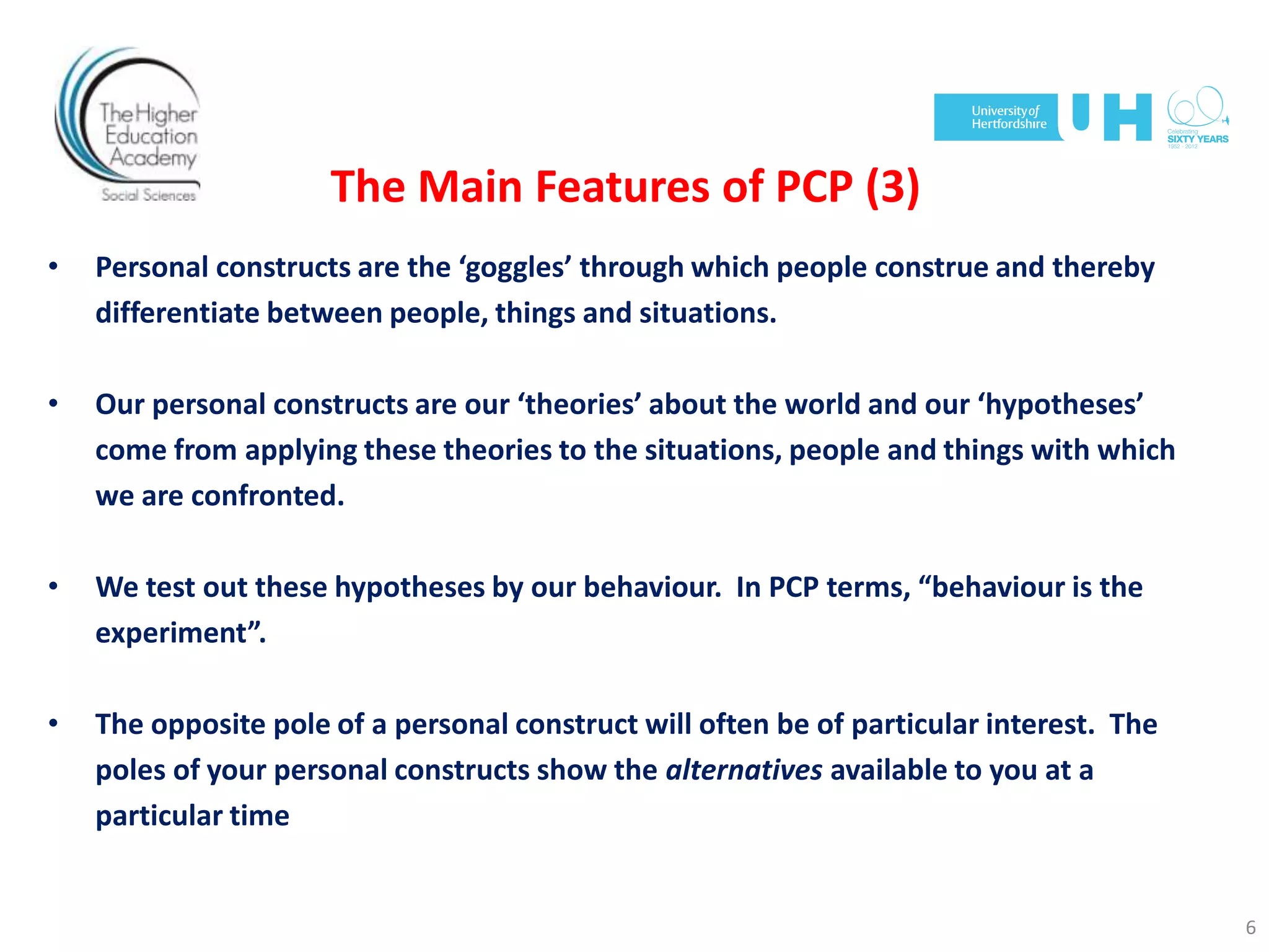The Main Features of PCP (3)
• Personal constructs are the ‘goggles’ through which people construe and thereby
differentiate between people, things and situations.
• Our personal constructs are our ‘theories’ about the world and our ‘hypotheses’
come from applying these theories to the situations, people and things with which
we are confronted.
• We test out these hypotheses by our behaviour. In PCP terms, “behaviour is the
experiment”.
• The opposite pole of a personal construct will often be of particular interest. The
poles of your personal constructs show the alternatives available to you at a
particular time
6
 