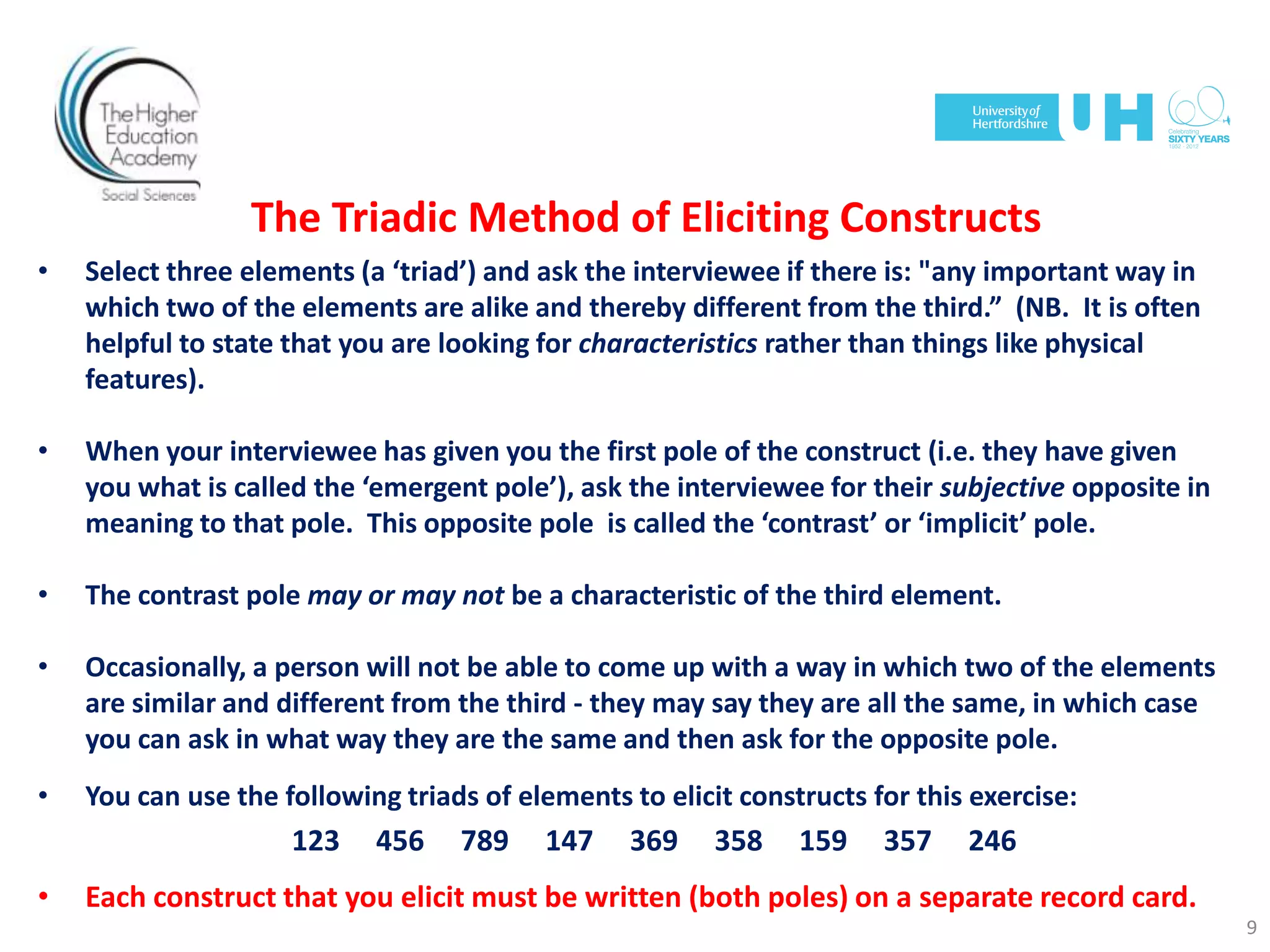 The Triadic Method of Eliciting Constructs
• Select three elements (a ‘triad’) and ask the interviewee if there is: "any important way in
which two of the elements are alike and thereby different from the third.” (NB. It is often
helpful to state that you are looking for characteristics rather than things like physical
features).
• When your interviewee has given you the first pole of the construct (i.e. they have given
you what is called the ‘emergent pole’), ask the interviewee for their subjective opposite in
meaning to that pole. This opposite pole is called the ‘contrast’ or ‘implicit’ pole.
• The contrast pole may or may not be a characteristic of the third element.
• Occasionally, a person will not be able to come up with a way in which two of the elements
are similar and different from the third - they may say they are all the same, in which case
you can ask in what way they are the same and then ask for the opposite pole.
• You can use the following triads of elements to elicit constructs for this exercise:
123 456 789 147 369 358 159 357 246
• Each construct that you elicit must be written (both poles) on a separate record card.
9
 