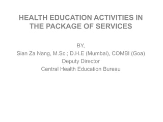 HEALTH EDUCATION ACTIVITIES IN
THE PACKAGE OF SERVICES
BY,
Sian Za Nang, M.Sc.; D.H.E (Mumbai), COMBI (Goa)
Deputy Director
Central Health Education Bureau

 