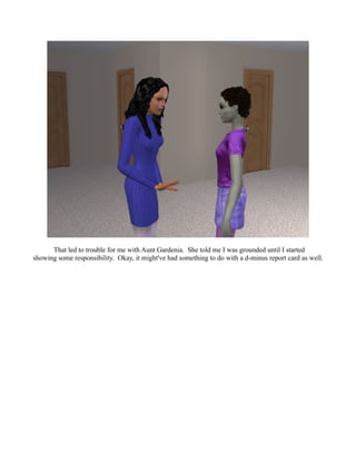 That led to trouble for me with Aunt Gardenia. She told me I was grounded until I started
showing some responsibility. Okay, it might've had something to do with a d-minus report card as well.
 