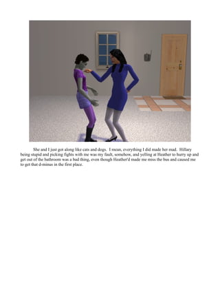She and I just got along like cats and dogs. I mean, everything I did made her mad. Hillary
being stupid and picking fights with me was my fault, somehow, and yelling at Heather to hurry up and
get out of the bathroom was a bad thing, even though Heather'd made me miss the bus and caused me
to get that d-minus in the first place.
 