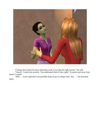 "College does tend to be more interesting work, if you take the right courses." she said.
       "I know! I want to be an artist. You understand what it's like, right? To need to get away from
home?" I asked.
       "Well . . . you're right that I can probably help you go to college early. But . . ." she hesitated
again.
 