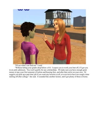 "I'll see what I can find out." I said.
        "Without letting your grades drop below a 4.0. I expect you to work your butt off, if I get you
in on early admisson. You won't qualify for any scholarships. I'll make sure you have enough grant
money to pay your first semester of tuition and housing fees, and after that you're on your own. I'd
suggest you pick up a part time job if you want any luxuries at all, or even not to have too rough a time
starting off after college." she said. It sounded like another lecture, and I got plenty of those at home.
 