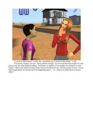 "I can do it, Miss Sunny. I really can. And thank you so much for the chance." I said.
        "You know, I believe you can. You're stuborn enough. Try not to let that nasty temper of yours
get you into too many fights at college. You'll have to explain, or not explain, this situation to your
family. I don't want anyone to know about what you're doing for me: we'd have panic in town. It was
bad enough before we moved, and if it's happening again . . . no. Don't even think about it around
others."
 